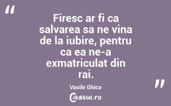 Firesc ar fi ca salvarea sa ne vina de la iubire, pentru ca ea ne-a exmatriculat din rai. Vasile Ghica...