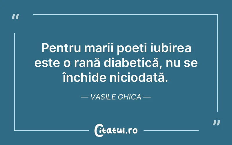 Pentru marii poeți iubirea este o rană diabetică, nu se închide niciodată. Vasile Ghica