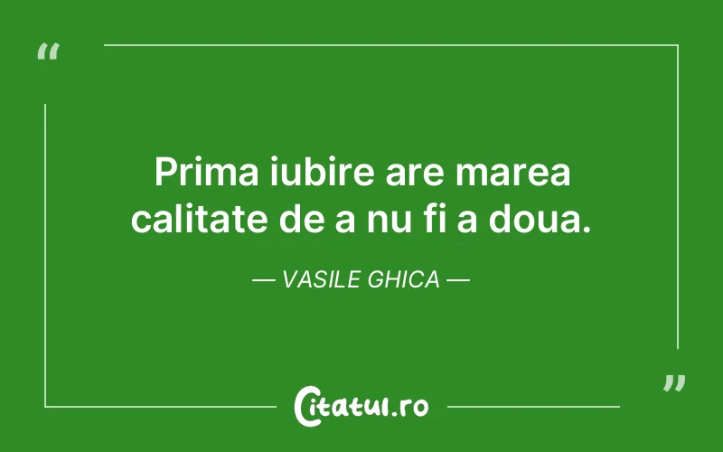 Prima iubire are marea calitate de a nu fi a doua. Vasile Ghica