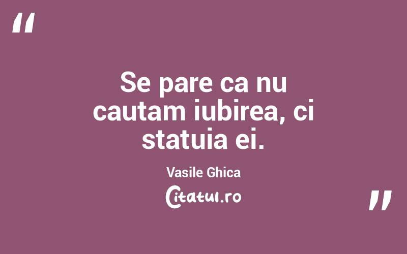 Se pare ca nu cautam iubirea, ci statuia ei. Vasile Ghica
