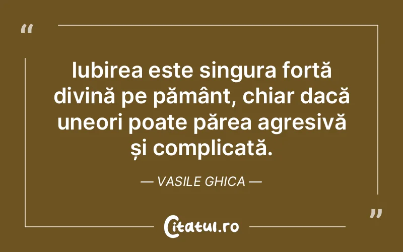 Iubirea este singura forță divină pe pământ, chiar dacă uneori poate părea agresivă și complicată. Vasile Ghica