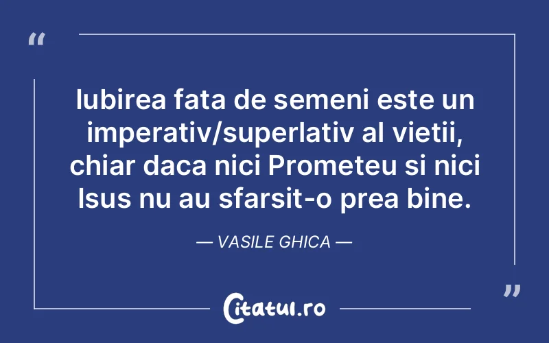 Iubirea fata de semeni este un imperativ/superlativ al vietii, chiar daca nici Prometeu si nici Isus nu au sfarsit-o prea bine. Vasile Ghica