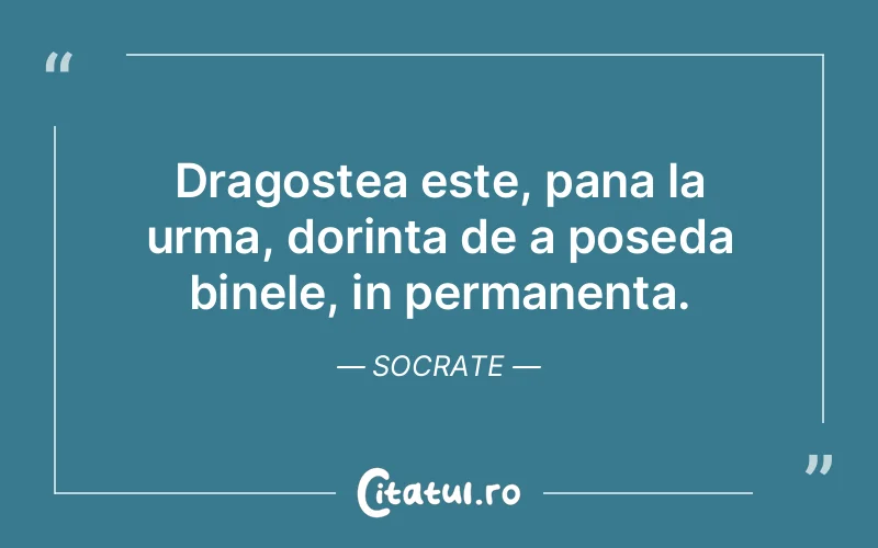 Dragostea este, pana la urma, dorinta de a poseda binele, in permanenta. Socrate