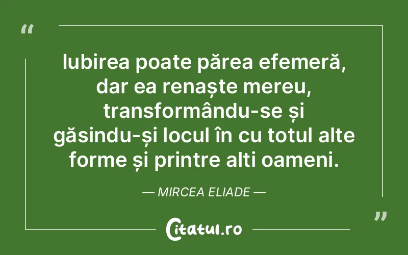 Iubirea poate părea efemeră, dar ea renaște mereu, transformându-se și găsindu-și locul în cu totul alte forme și printre alți oameni. Mircea Eliade