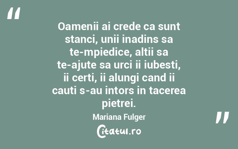 Oamenii ai crede ca sunt stanci, unii inadins sa te-mpiedice, altii sa te-ajute sa urci ii iubesti, ii certi, ii alungi cand ii cauti s-au intors in tacerea pietrei. Mariana Fulger
