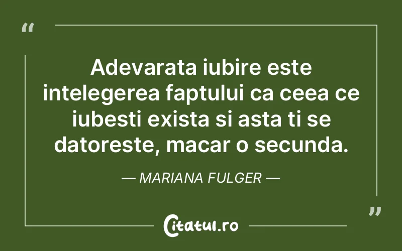 Adevarata iubire este intelegerea faptului ca ceea ce iubesti exista si asta ti se datoreste, macar o secunda. Mariana Fulger