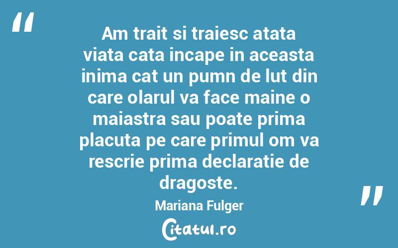 Am trait si traiesc atata viata cata incape in aceasta inima cat un pumn de lut din care olarul va face maine o maiastra sau poate prima placuta pe care primul om va rescrie prima declaratie de dragoste. Mariana Fulger
