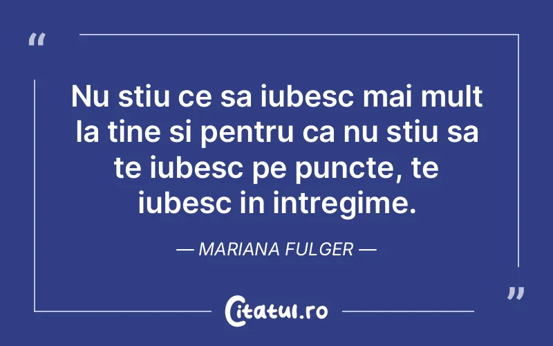 Nu stiu ce sa iubesc mai mult la tine si pentru ca nu stiu sa te iubesc pe puncte, te iubesc in intregime. Mariana Fulger