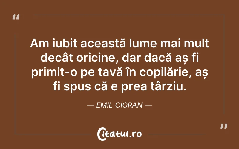 Am iubit această lume mai mult decât oricine, dar dacă aș fi primit-o pe tavă în copilărie, aș fi spus că e prea târziu. Emil Cioran