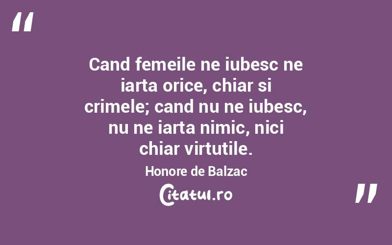 Cand femeile ne iubesc ne iarta orice, chiar si crimele; cand nu ne iubesc, nu ne iarta nimic, nici chiar virtutile. Honore de Balzac
