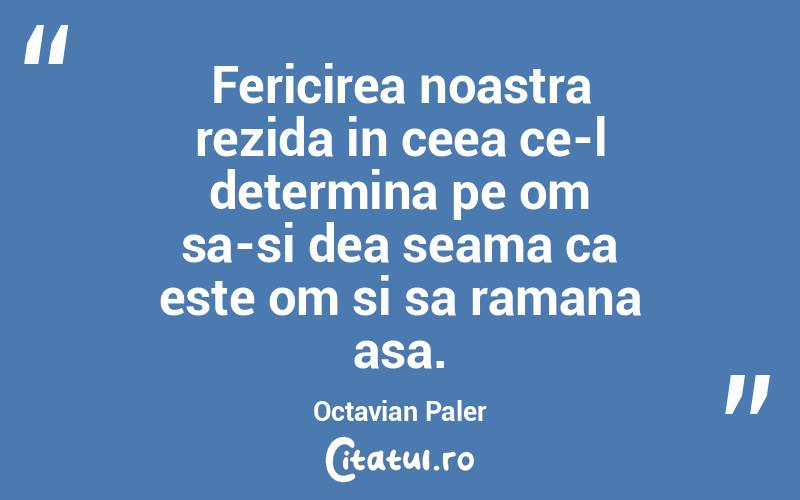Fericirea noastra rezida in ceea ce-l determina pe om sa-si dea seama ca este om si sa ramana asa. Octavian Paler
