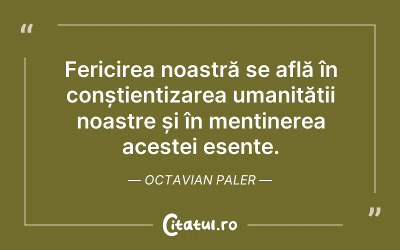 Fericirea noastră se află în conștientizarea umanității noastre și în menținerea acestei esențe. Octavian Paler