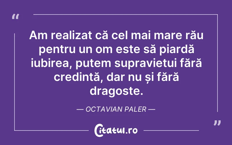 Am realizat că cel mai mare rău pentru un om este să piardă iubirea, putem supraviețui fără credință, dar nu și fără dragoste. Octavian Paler