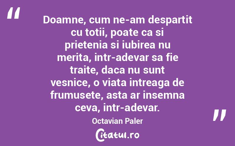 Doamne, cum ne-am despartit cu totii, poate ca si prietenia si iubirea nu merita, intr-adevar sa fie traite, daca nu sunt vesnice, o viata intreaga de frumusete, asta ar insemna ceva, intr-adevar. Octavian Paler
