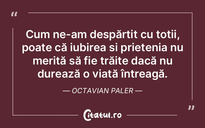 Cum ne-am despărțit cu toții, poate că iubirea și prietenia nu merită să fie trăite dacă nu durează o viață întreagă. Octavian Paler