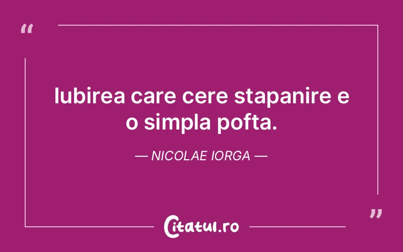 Iubirea care cere stapanire e o simpla pofta. Nicolae Iorga