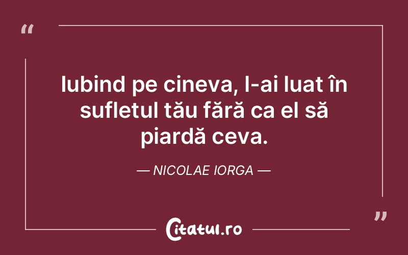 Iubind pe cineva, l-ai luat în sufletul tău fără ca el să piardă ceva. Nicolae Iorga