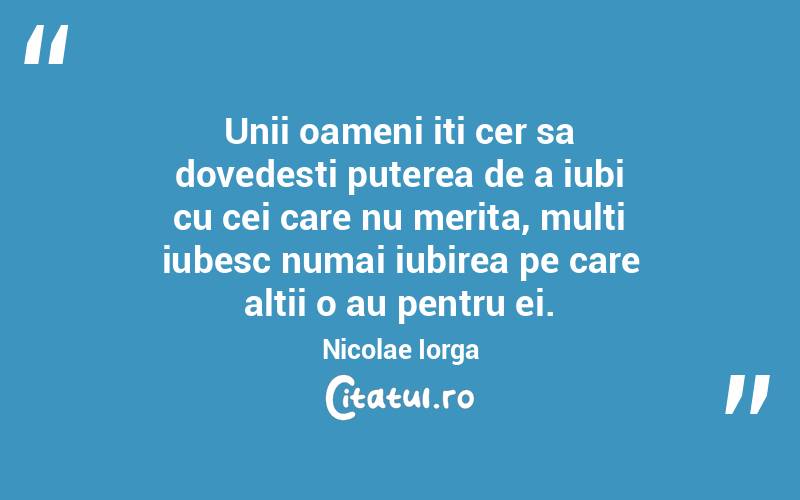 Unii oameni iti cer sa dovedesti puterea de a iubi cu cei care nu merita, multi iubesc numai iubirea pe care altii o au pentru ei. Nicolae Iorga
