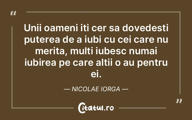 Unii oameni iti cer sa dovedesti puterea de a iubi cu cei care nu merita, multi iubesc numai iubirea pe care altii o au pentru ei. Nicolae Iorga