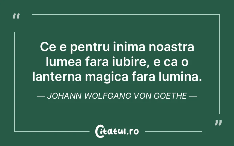 Ce e pentru inima noastra lumea fara iubire, e ca o lanterna magica fara lumina. Johann Wolfgang von Goethe