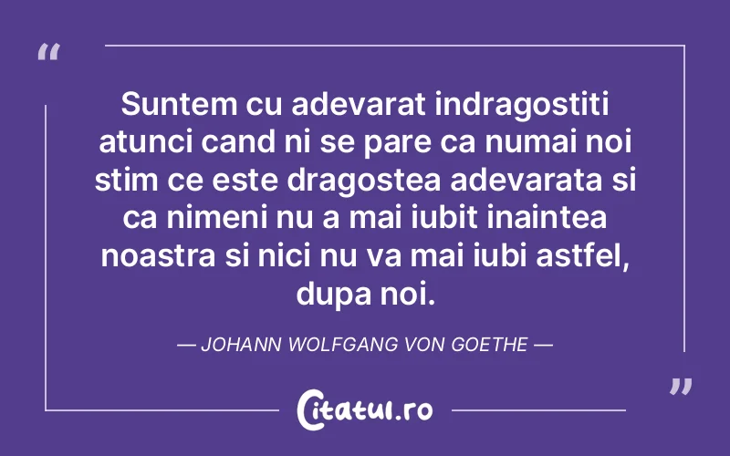 Suntem cu adevarat indragostiti atunci cand ni se pare ca numai noi stim ce este dragostea adevarata si ca nimeni nu a mai iubit inaintea noastra si nici nu va mai iubi astfel, dupa noi. Johann Wolfgang von Goethe