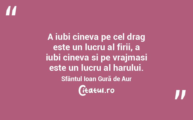 A iubi cineva pe cel drag este un lucru al firii, a iubi cineva si pe vrajmasi este un lucru al harului. Sfântul Ioan Gură de Aur
