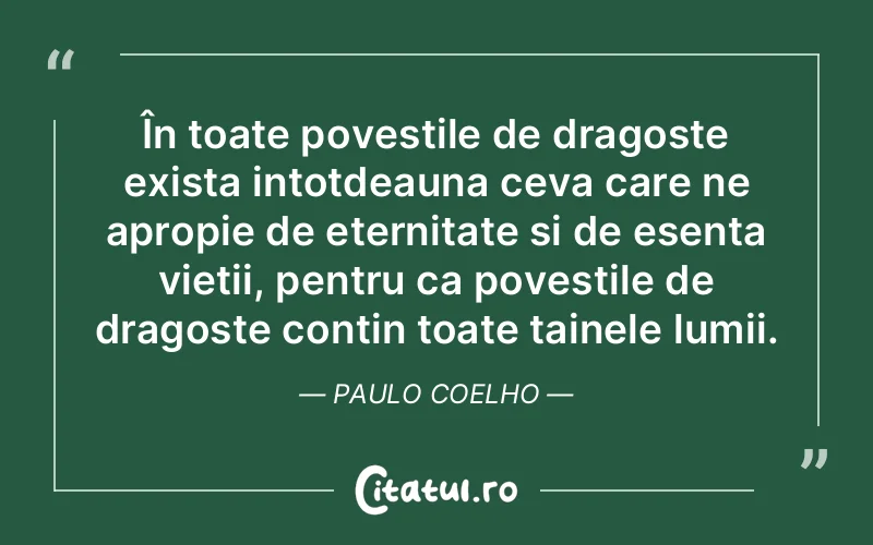 În toate povestile de dragoste exista intotdeauna ceva care ne apropie de eternitate si de esenta vietii, pentru ca povestile de dragoste contin toate tainele lumii. Paulo Coelho