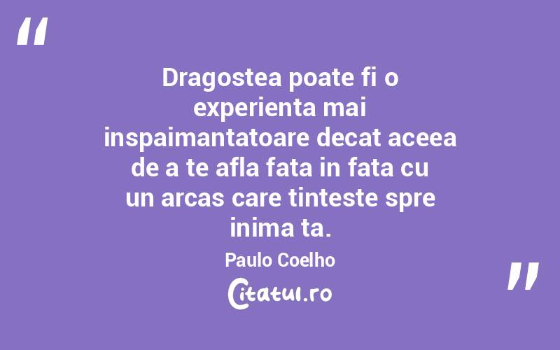 Dragostea poate fi o experienta mai inspaimantatoare decat aceea de a te afla fata in fata cu un arcas care tinteste spre inima ta. Paulo Coelho
