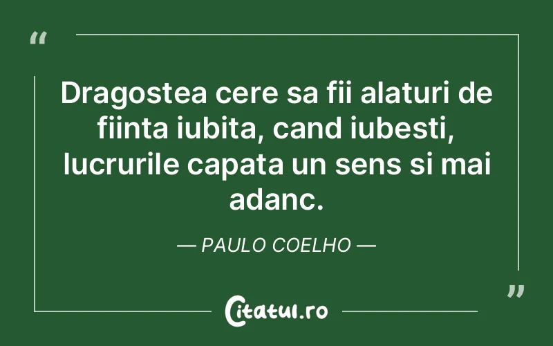 Dragostea cere sa fii alaturi de fiinta iubita, cand iubesti, lucrurile capata un sens si mai adanc. Paulo Coelho