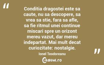 Conditia dragostei este sa caute, nu sa descopere, sa vrea sa stie, fara sa afle, sa fie ritmul unei continue miscari spre un orizont mereu vazut, dar mereu indepartat. Mai mult decat curiozitate: nostalgie. Ionel Teodoreanu...