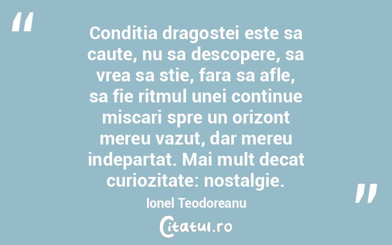 Conditia dragostei este sa caute, nu sa descopere, sa vrea sa stie, fara sa afle, sa fie ritmul unei continue miscari spre un orizont mereu vazut, dar mereu indepartat. Mai mult decat curiozitate: nostalgie. Ionel Teodoreanu
