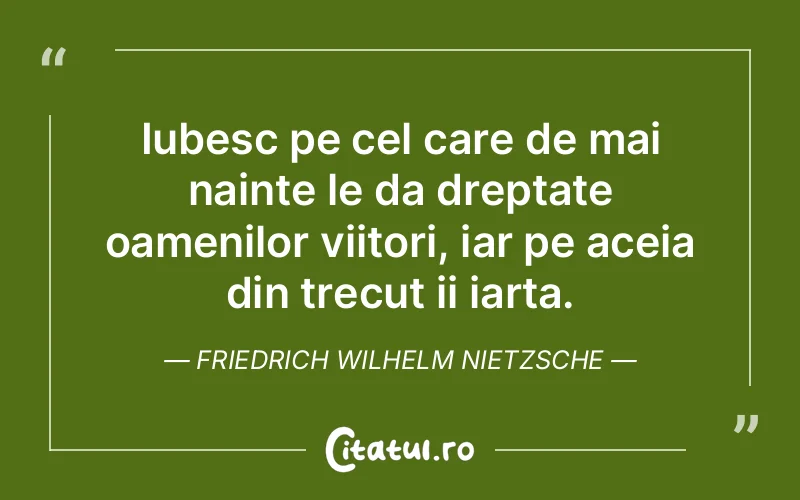 Iubesc pe cel care de mai nainte le da dreptate oamenilor viitori, iar pe aceia din trecut ii iarta. Friedrich Wilhelm Nietzsche