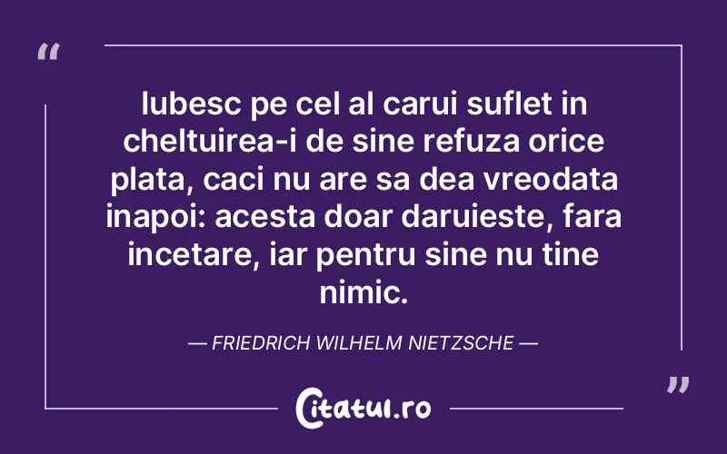 Iubesc pe cel al carui suflet in cheltuirea-i de sine refuza orice plata, caci nu are sa dea vreodata inapoi: acesta doar daruieste, fara incetare, iar pentru sine nu tine nimic. Friedrich Wilhelm Nietzsche