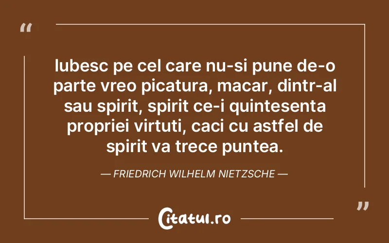 Iubesc pe cel care nu-si pune de-o parte vreo picatura, macar, dintr-al sau spirit, spirit ce-i quintesenta propriei virtuti, caci cu astfel de spirit va trece puntea. Friedrich Wilhelm Nietzsche