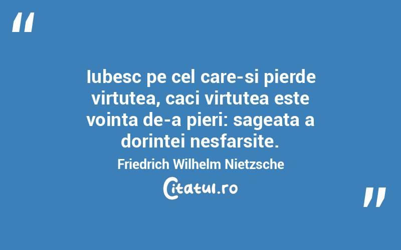 Iubesc pe cel care-si pierde virtutea, caci virtutea este vointa de-a pieri: sageata a dorintei nesfarsite. Friedrich Wilhelm Nietzsche

