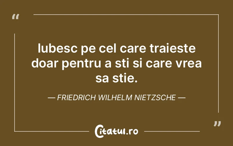 Iubesc pe cel care traieste doar pentru a sti si care vrea sa stie. Friedrich Wilhelm Nietzsche