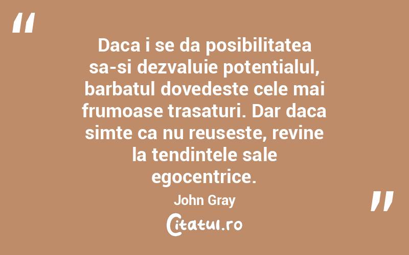 Daca i se da posibilitatea sa-si dezvaluie potentialul, barbatul dovedeste cele mai frumoase trasaturi. Dar daca simte ca nu reuseste, revine la tendintele sale egocentrice. John Gray

