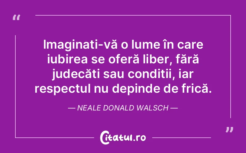 Imaginați-vă o lume în care iubirea se oferă liber, fără judecăți sau condiții, iar respectul nu depinde de frică. Neale Donald Walsch