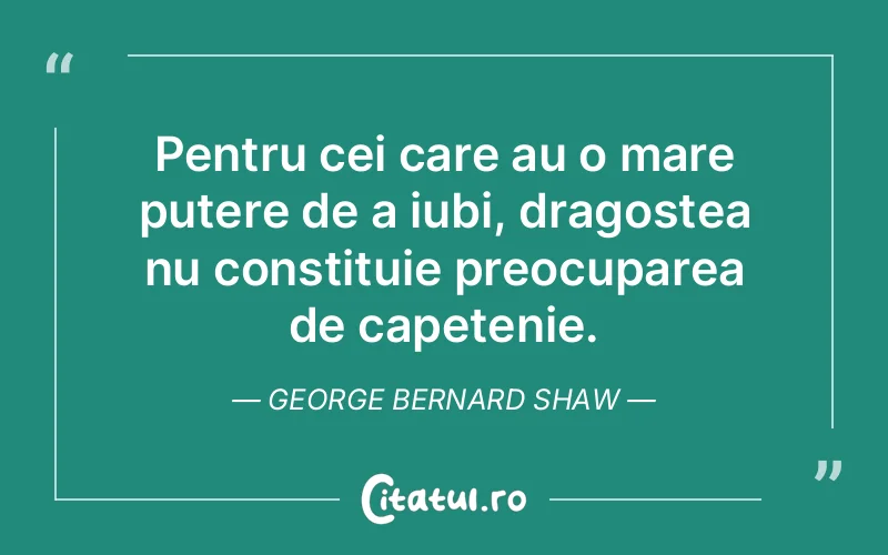 Pentru cei care au o mare putere de a iubi, dragostea nu constituie preocuparea de capetenie. George Bernard Shaw