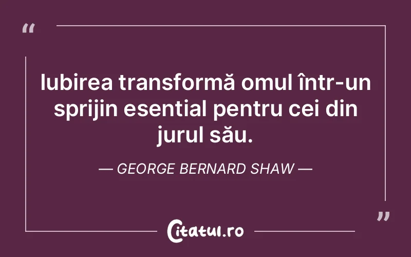 Iubirea transformă omul într-un sprijin esențial pentru cei din jurul său. George Bernard Shaw
