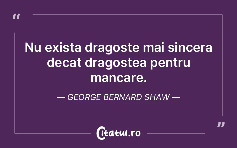 Nu exista dragoste mai sincera decat dragostea pentru mancare. George Bernard Shaw