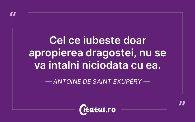 Cel ce iubeste doar apropierea dragostei, nu se va intalni niciodata cu ea. Antoine de Saint Exupéry