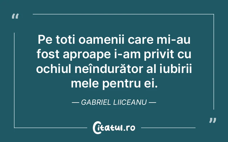 Pe toți oamenii care mi-au fost aproape i-am privit cu ochiul neîndurător al iubirii mele pentru ei. Gabriel Liiceanu