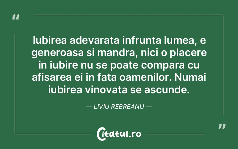 Iubirea adevarata infrunta lumea, e generoasa si mandra, nici o placere in iubire nu se poate compara cu afisarea ei in fata oamenilor. Numai iubirea vinovata se ascunde. Liviu Rebreanu