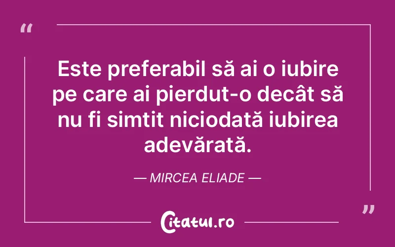 Este preferabil să ai o iubire pe care ai pierdut-o decât să nu fi simțit niciodată iubirea adevărată. Mircea Eliade