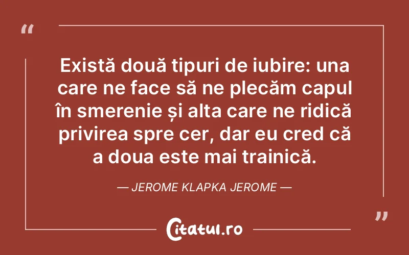 Există două tipuri de iubire: una care ne face să ne plecăm capul în smerenie și alta care ne ridică privirea spre cer, dar eu cred că a doua este mai trainică. Jerome Klapka Jerome