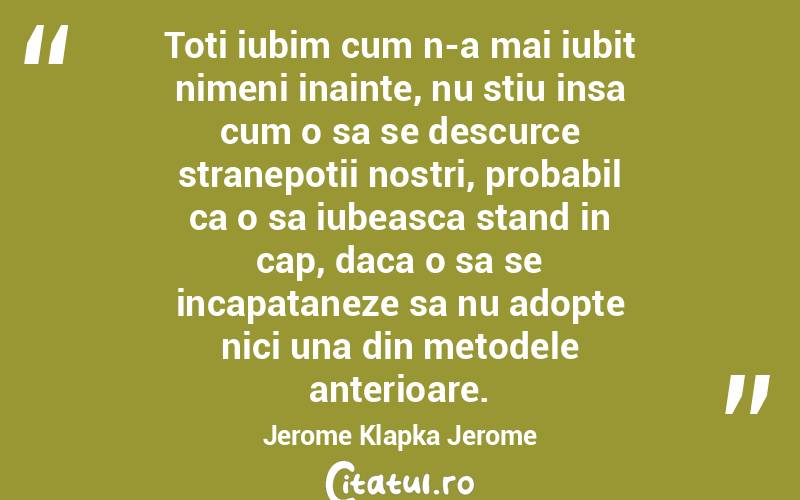 Toti iubim cum n-a mai iubit nimeni inainte, nu stiu insa cum o sa se descurce stranepotii nostri, probabil ca o sa iubeasca stand in cap, daca o sa se incapataneze sa nu adopte nici una din metodele anterioare. Jerome Klapka Jerome
