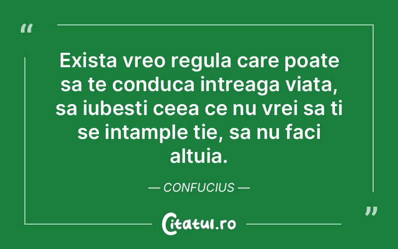 Exista vreo regula care poate sa te conduca intreaga viata, sa iubesti ceea ce nu vrei sa ti se intample tie, sa nu faci altuia. Confucius