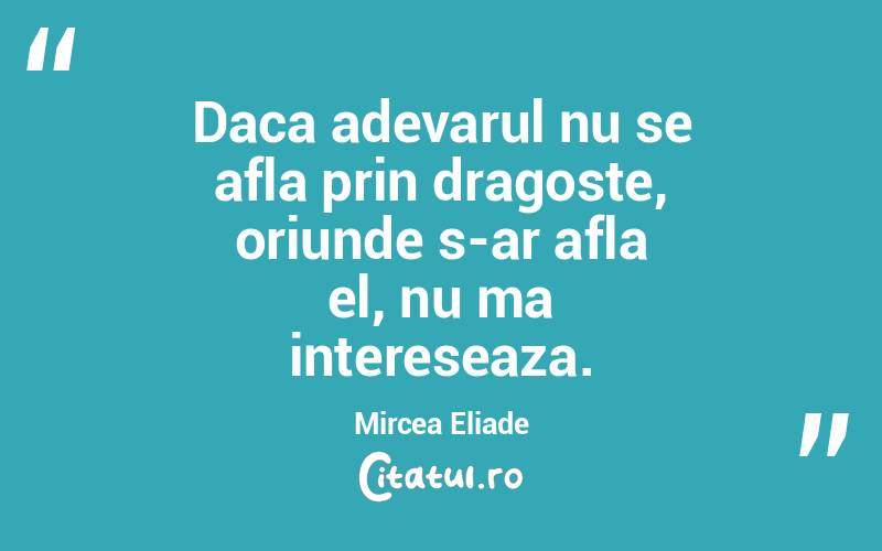 Daca adevarul nu se afla prin dragoste, oriunde s-ar afla el, nu ma intereseaza. Mircea Eliade
