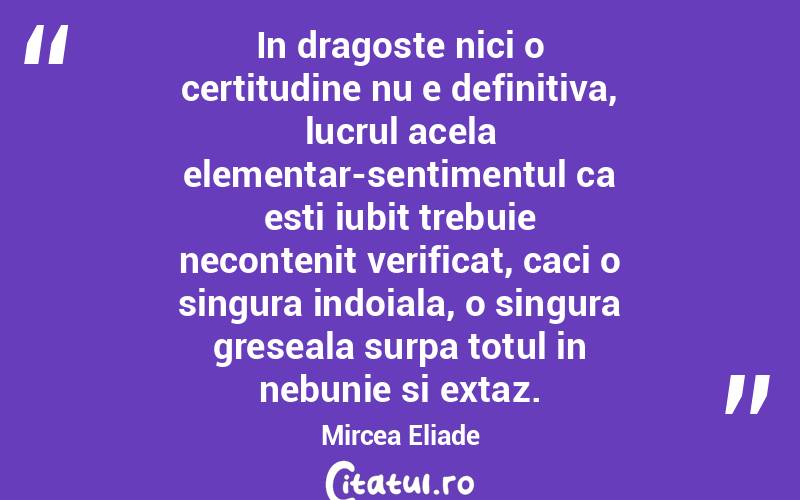 In dragoste nici o certitudine nu e definitiva, lucrul acela elementar-sentimentul ca esti iubit trebuie necontenit verificat, caci o singura indoiala, o singura greseala surpa totul in nebunie si extaz. Mircea Eliade
